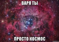 варя ты просто космос