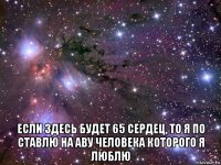  если здесь будет 65 сердец, то я по ставлю на аву человека которого я люблю