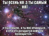 ты осень ня ;3 ты самый ня) я тебя люблю... и ты мне нравишься... и хрен кто догадается кому это посвещается! ^^