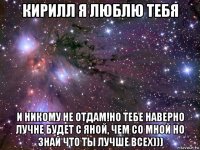 кирилл я люблю тебя и никому не отдам!но тебе наверно лучне будет с яной, чем со мной но знай что ты лучше всех)))