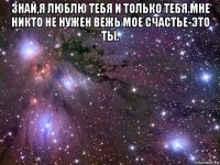 знай,я люблю тебя и только тебя.мне никто не нужен вежь мое счастье-это ты. 