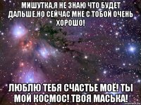 мишутка,я не знаю что будет дальше,но сейчас мне с тобой очень хорошо! люблю тебя счастье моё! ты мой космос! твоя маська!