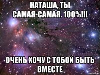 наташа, ты самая-самая. 100%!!! очень хочу с тобой быть вместе