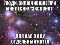 люди, включившие при мне песню "экспонат" для вас в аду отдельный котел