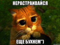 нерастраивайся еще бухнем")