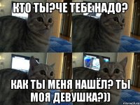 кто ты?че тебе надо? как ты меня нашёл? ты моя девушка?))