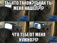 ты кто такой?!? как ты меня нашел?!? что тебе от меня нужно?!?