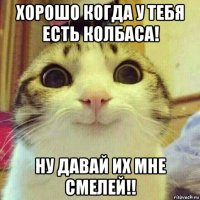 хорошо когда у тебя есть колбаса! ну давай их мне смелей!!