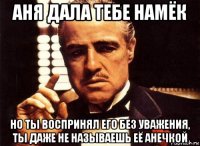 аня дала тебе намёк но ты воспринял его без уважения, ты даже не называешь её анечкой