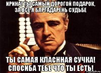 ирина! ты самый дорогой подарок, за все я блргадарень судьбе ты самая класнная сучка! спосиба тебе что ты есть!