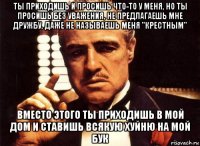 ты приходишь и просишь что-то у меня, но ты просишь без уважения, не предлагаешь мне дружбу, даже не называешь меня "крестным" вместо этого ты приходишь в мой дом и ставишь всякую хуйню на мой бук