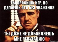 ты просишь игр, но делаешь это без уважения ты даже не добавляешь мне репутацию