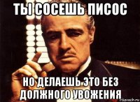 ты сосешь писос но делаешь это без должного увожения