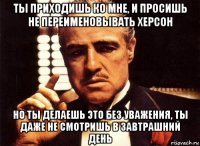 ты приходишь ко мне, и просишь не переименовывать херсон но ты делаешь это без уважения, ты даже не смотришь в завтрашний день