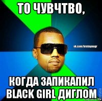 то чувчтво, когда запикапил black girl диглом