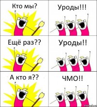 Кто мы? Уроды!!! Ещё раз?? Уроды!! А кто я?? ЧМО!!