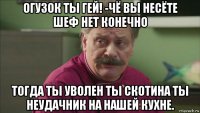 огузок ты гей! -чё вы несёте шеф нет конечно тогда ты уволен ты скотина ты неудачник на нашей кухне.