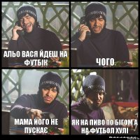 альо вася йдеш на футбік чого мама його не пускає як на пиво то бігом а на футбол хулі