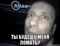  ты будешь меня ломать?