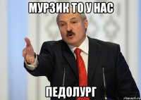 мурзик то у нас педолург