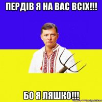 пердiв я на вас всiх!!! бо я ляшко!!!