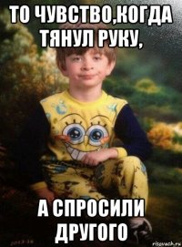 то чувство,когда тянул руку, а спросили другого