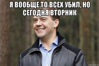 я вообще то всех убил, но сегодня вторник 