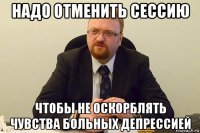 надо отменить сессию чтобы не оскорблять чувства больных депрессией