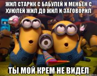 жил старик с бабулей и меньён с хуюлей жил до жил и заговорил ты мой крем не видел