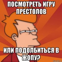 посмотреть игру престолов или подолбиться в жопу?