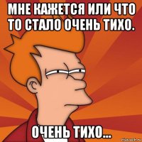 мне кажется или что то стало очень тихо. очень тихо...