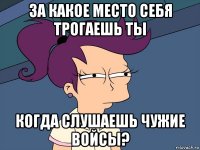 за какое место себя трогаешь ты когда слушаешь чужие войсы?