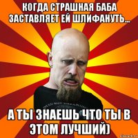 когда страшная баба заставляет ей шлифануть... а ты знаешь что ты в этом лучший)