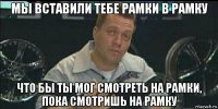 мы вставили тебе рамки в рамку что бы ты мог смотреть на рамки, пока смотришь на рамку