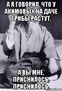 а я говорил, что у акимовых на даче грибы растут. а вы мне, приснилось, приснилось.