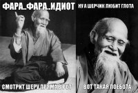 фара..фара..идиот смотрит шеру пряма в рот ну а шерчик любит глота вот такая поебота