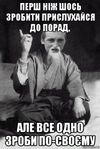 перш ніж шось зробити прислухайся до порад, але все одно зроби по-своєму