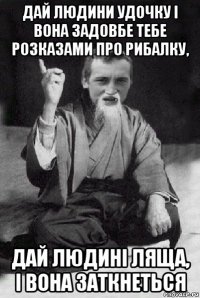 дай людини удочку і вона задовбе тебе розказами про рибалку, дай людині ляща, і вона заткнеться