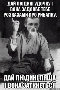 дай людині удочку і вона задовбе тебе розказами про рибалку, дай людині ляща, і вона заткнеться