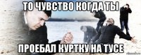 то чувство когда ты проебал куртку на тусе