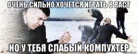 очень сильно хочется играть в раст но у тебя слабый компухтер