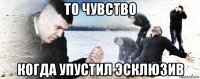 то чувство когда упустил эсклюзив