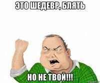 это шедевр, блять но не твой!!!