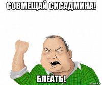 совмещай сисадмина! блеать!