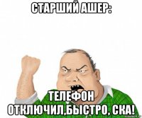 старший ашер: телефон отключил,быстро, ска!