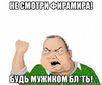 не смотри фирамира! будь мужиком бл*ть!