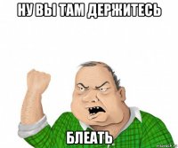 ну вы там держитесь блеать