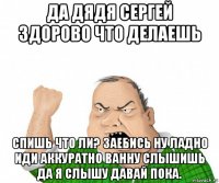 да дядя сергей здорово что делаешь спишь что ли? заебись ну ладно иди аккуратно ванну слышишь да я слышу давай пока.