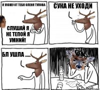 я ухожу от тебя оленя тупова слушай я не тепой я умний! сука не уходи бл ушла .....