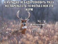 а, ну ладно, не буду ревновать. раз у нее парень есть, то фотка с ней это норм 